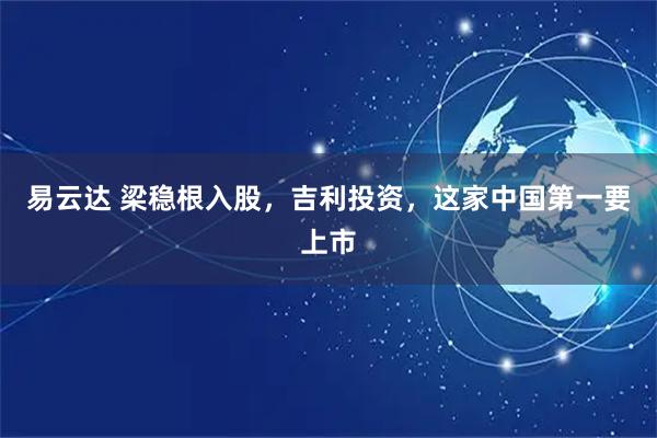 易云达 梁稳根入股，吉利投资，这家中国第一要上市