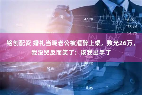 铭创配资 婚礼当晚老公被灌醉上桌，败光26万，我没哭反而笑了：该我出手了