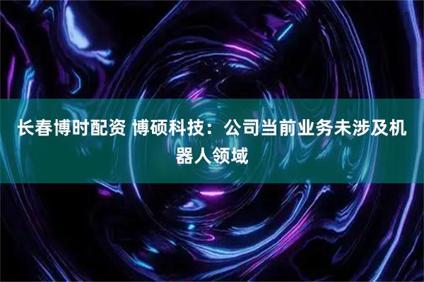 长春博时配资 博硕科技：公司当前业务未涉及机器人领域