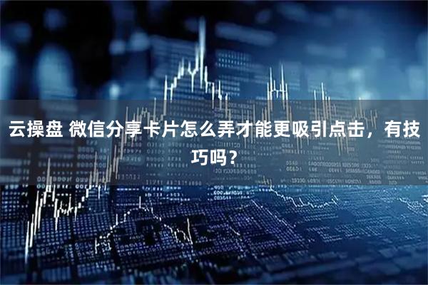 云操盘 微信分享卡片怎么弄才能更吸引点击，有技巧吗？