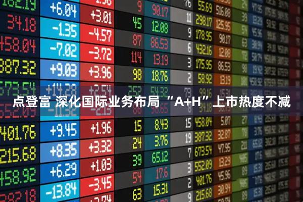 点登富 深化国际业务布局 “A+H”上市热度不减