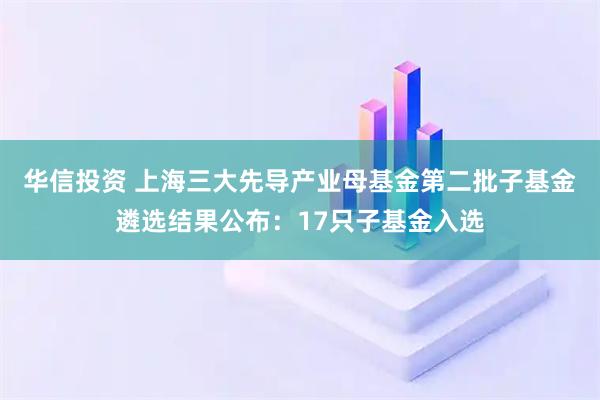 华信投资 上海三大先导产业母基金第二批子基金遴选结果公布：17只子基金入选