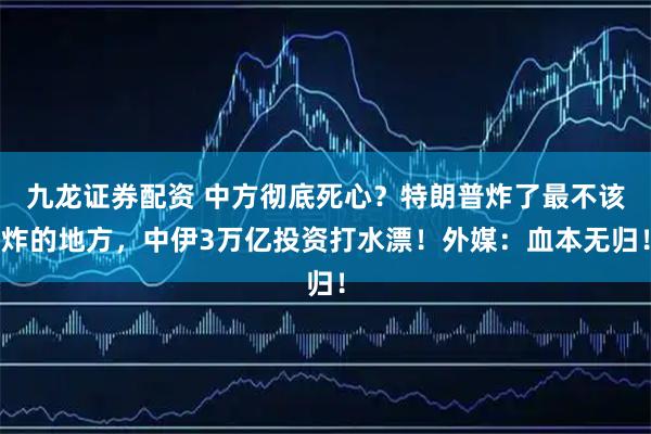 九龙证券配资 中方彻底死心？特朗普炸了最不该炸的地方，中伊3万亿投资打水漂！外媒：血本无归！