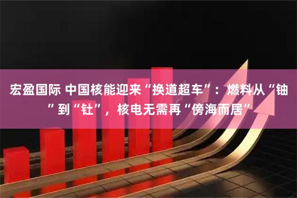 宏盈国际 中国核能迎来“换道超车”：燃料从“铀”到“钍”，核电无需再“傍海而居”
