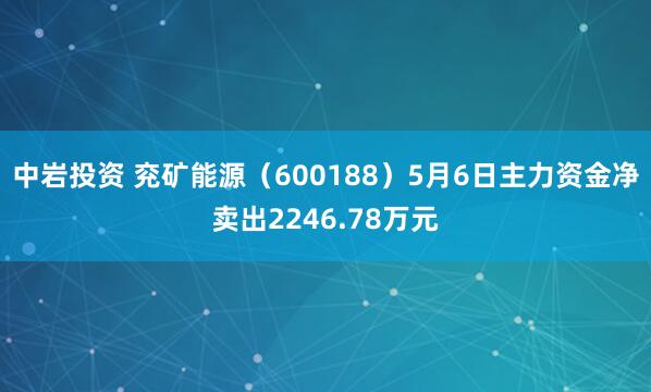 中岩投资 兖矿能源（600188）5月6日主力资金净卖出2246.78万元
