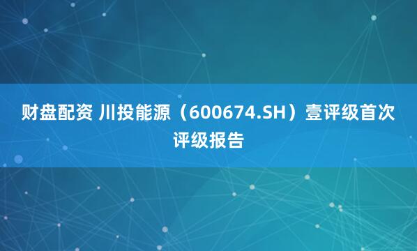 财盘配资 川投能源（600674.SH）壹评级首次评级报告