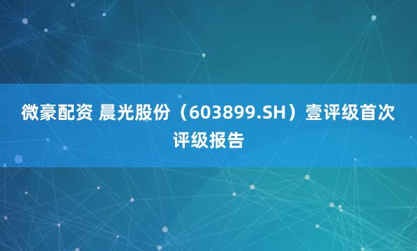 微豪配资 晨光股份（603899.SH）壹评级首次评级报告