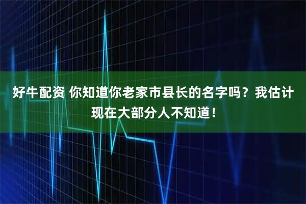 好牛配资 你知道你老家市县长的名字吗？我估计现在大部分人不知道！