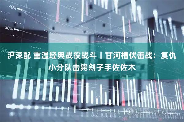 沪深配 重温经典战役战斗丨甘河槽伏击战：复仇小分队击毙刽子手佐佐木