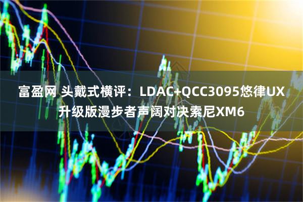 富盈网 头戴式横评：LDAC+QCC3095悠律UX升级版漫步者声阔对决索尼XM6