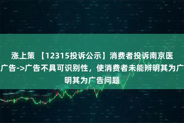 涨上策 【12315投诉公示】消费者投诉南京医药虚假广告->广告不具可识别性，使消费者未能辨明其为广告问题