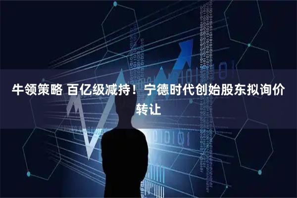 牛领策略 百亿级减持！宁德时代创始股东拟询价转让