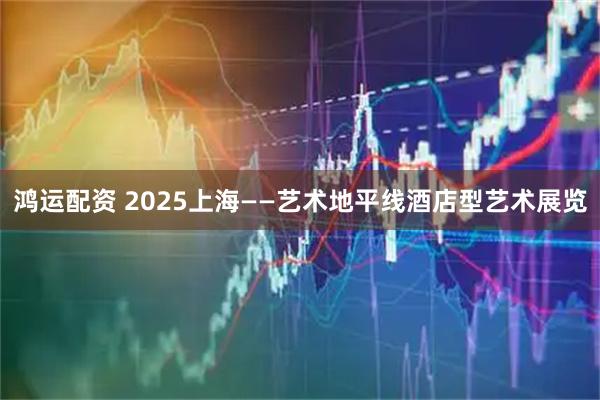 鸿运配资 2025上海——艺术地平线酒店型艺术展览