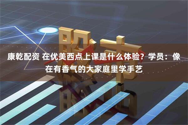 康乾配资 在优美西点上课是什么体验？学员：像在有香气的大家庭里学手艺