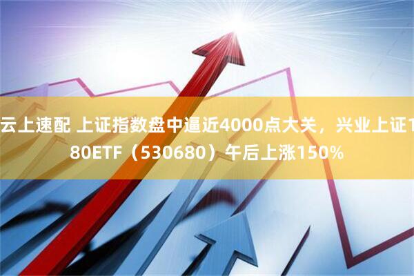 云上速配 上证指数盘中逼近4000点大关，兴业上证180ETF（530680）午后上涨150%